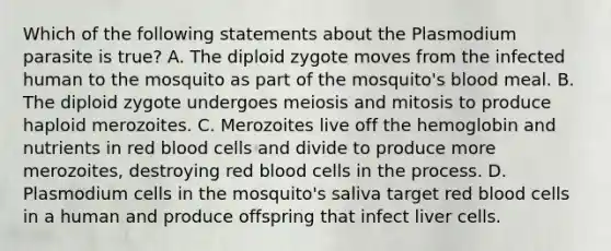 Which of the following statements about the Plasmodium parasite is true? A. The diploid zygote moves from the infected human to the mosquito as part of the mosquito's blood meal. B. The diploid zygote undergoes meiosis and mitosis to produce haploid merozoites. C. Merozoites live off the hemoglobin and nutrients in red blood cells and divide to produce more merozoites, destroying red blood cells in the process. D. Plasmodium cells in the mosquito's saliva target red blood cells in a human and produce offspring that infect liver cells.