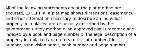 All of the following statements about the plat method are accurate, EXCEPT: a. a plat map shows dimensions, easements, and other information necessary to describe an individual property. b. a platted area is usually described by the government survey method c. an approved plat is recorded and indexed by a book and page number d. the legal description of a property in a platted area refers to the lot number, block number, subdivision name, book number and page number.