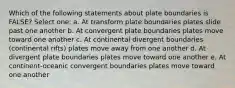 Which of the following statements about plate boundaries is FALSE? Select one: a. At transform plate boundaries plates slide past one another b. At convergent plate boundaries plates move toward one another c. At continental divergent boundaries (continental rifts) plates move away from one another d. At divergent plate boundaries plates move toward one another e. At continent-oceanic convergent boundaries plates move toward one another