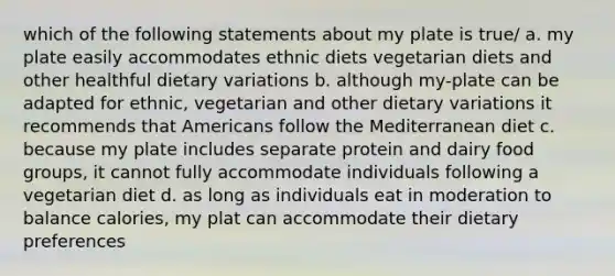 which of the following statements about my plate is true/ a. my plate easily accommodates ethnic diets vegetarian diets and other healthful dietary variations b. although my-plate can be adapted for ethnic, vegetarian and other dietary variations it recommends that Americans follow the Mediterranean diet c. because my plate includes separate protein and dairy food groups, it cannot fully accommodate individuals following a vegetarian diet d. as long as individuals eat in moderation to balance calories, my plat can accommodate their dietary preferences