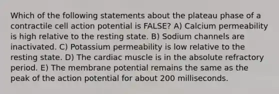 Which of the following statements about the plateau phase of a contractile cell action potential is FALSE? A) Calcium permeability is high relative to the resting state. B) Sodium channels are inactivated. C) Potassium permeability is low relative to the resting state. D) The cardiac muscle is in the absolute refractory period. E) The membrane potential remains the same as the peak of the action potential for about 200 milliseconds.