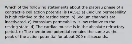 Which of the following statements about the plateau phase of a contractile cell action potential is FALSE: a) Calcium permeability is high relative to the resting state. b) Sodium channels are inactivated. c) Potassium permeability is low relative to the resting state. d) The cardiac muscle is in the absolute refractory period. e) The membrane potential remains the same as the peak of the action potential for about 200 milliseconds.