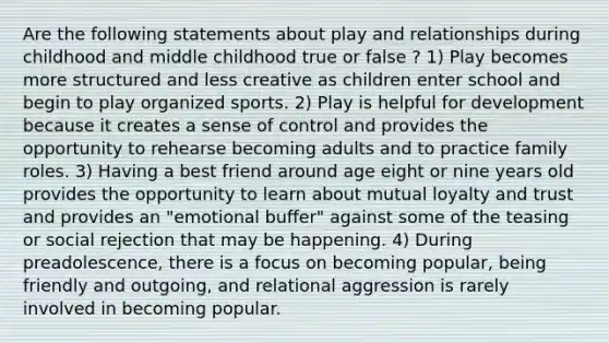 Are the following statements about play and relationships during childhood and middle childhood true or false ? 1) Play becomes more structured and less creative as children enter school and begin to play organized sports. 2) Play is helpful for development because it creates a sense of control and provides the opportunity to rehearse becoming adults and to practice family roles. 3) Having a best friend around age eight or nine years old provides the opportunity to learn about mutual loyalty and trust and provides an "emotional buffer" against some of the teasing or social rejection that may be happening. 4) During preadolescence, there is a focus on becoming popular, being friendly and outgoing, and relational aggression is rarely involved in becoming popular.