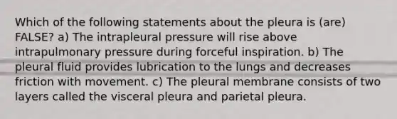 Which of the following statements about the pleura is (are) FALSE? a) The intrapleural pressure will rise above intrapulmonary pressure during forceful inspiration. b) The pleural fluid provides lubrication to the lungs and decreases friction with movement. c) The pleural membrane consists of two layers called the visceral pleura and parietal pleura.