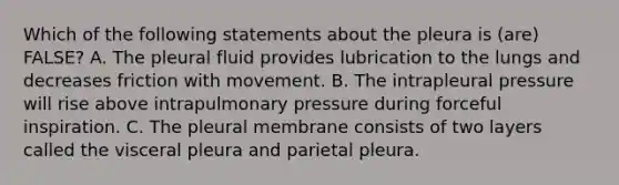 Which of the following statements about the pleura is (are) FALSE? A. The pleural fluid provides lubrication to the lungs and decreases friction with movement. B. The intrapleural pressure will rise above intrapulmonary pressure during forceful inspiration. C. The pleural membrane consists of two layers called the visceral pleura and parietal pleura.