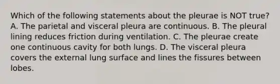 Which of the following statements about the pleurae is NOT true? A. The parietal and visceral pleura are continuous. B. The pleural lining reduces friction during ventilation. C. The pleurae create one continuous cavity for both lungs. D. The visceral pleura covers the external lung surface and lines the fissures between lobes.