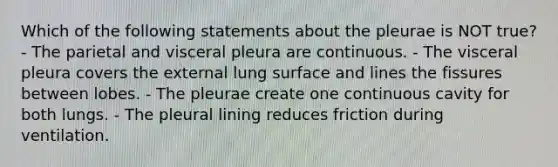 Which of the following statements about the pleurae is NOT true? - The parietal and visceral pleura are continuous. - The visceral pleura covers the external lung surface and lines the fissures between lobes. - The pleurae create one continuous cavity for both lungs. - The pleural lining reduces friction during ventilation.