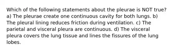 Which of the following statements about the pleurae is NOT true? a) The pleurae create one continuous cavity for both lungs. b) The pleural lining reduces friction during ventilation. c) The parietal and visceral pleura are continuous. d) The visceral pleura covers the lung tissue and lines the fissures of the lung lobes.