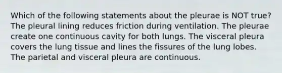 Which of the following statements about the pleurae is NOT true? The pleural lining reduces friction during ventilation. The pleurae create one continuous cavity for both lungs. The visceral pleura covers the lung tissue and lines the fissures of the lung lobes. The parietal and visceral pleura are continuous.