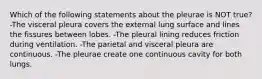 Which of the following statements about the pleurae is NOT true? -The visceral pleura covers the external lung surface and lines the fissures between lobes. -The pleural lining reduces friction during ventilation. -The parietal and visceral pleura are continuous. -The pleurae create one continuous cavity for both lungs.