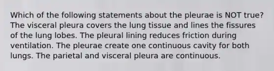 Which of the following statements about the pleurae is NOT true? The visceral pleura covers the lung tissue and lines the fissures of the lung lobes. The pleural lining reduces friction during ventilation. The pleurae create one continuous cavity for both lungs. The parietal and visceral pleura are continuous.