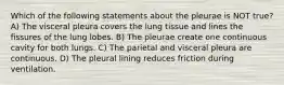 Which of the following statements about the pleurae is NOT true? A) The visceral pleura covers the lung tissue and lines the fissures of the lung lobes. B) The pleurae create one continuous cavity for both lungs. C) The parietal and visceral pleura are continuous. D) The pleural lining reduces friction during ventilation.