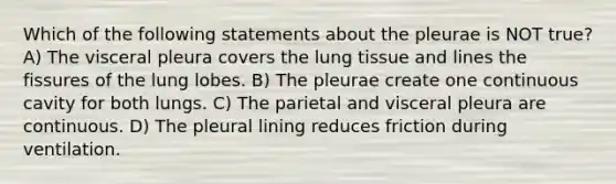 Which of the following statements about the pleurae is NOT true? A) The visceral pleura covers the lung tissue and lines the fissures of the lung lobes. B) The pleurae create one continuous cavity for both lungs. C) The parietal and visceral pleura are continuous. D) The pleural lining reduces friction during ventilation.