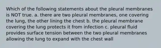 Which of the following statements about the pleural membranes is NOT true. a. there are two pleural membranes, one covering the lung, the other lining the chest b. the pleural membrane covering the lung protects it from infection c. pleural fluid provides surface tension between the two pleural membranes allowing the lung to expand with the chest wall