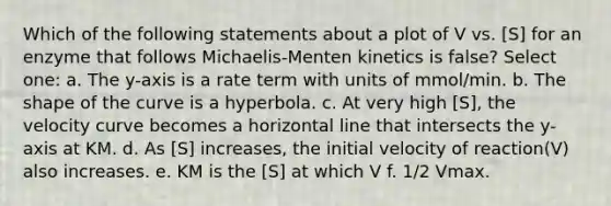 Which of the following statements about a plot of V vs. [S] for an enzyme that follows Michaelis-Menten kinetics is false? Select one: a. The y-axis is a rate term with units of mmol/min. b. The shape of the curve is a hyperbola. c. At very high [S], the velocity curve becomes a horizontal line that intersects the y-axis at KM. d. As [S] increases, the initial velocity of reaction(V) also increases. e. KM is the [S] at which V f. 1/2 Vmax.