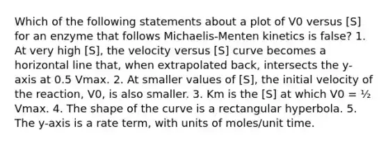 Which of the following statements about a plot of V0 versus [S] for an enzyme that follows Michaelis-Menten kinetics is false? 1. At very high [S], the velocity versus [S] curve becomes a horizontal line that, when extrapolated back, intersects the y-axis at 0.5 Vmax. 2. At smaller values of [S], the initial velocity of the reaction, V0, is also smaller. 3. Km is the [S] at which V0 = ½ Vmax. 4. The shape of the curve is a rectangular hyperbola. 5. The y-axis is a rate term, with units of moles/unit time.