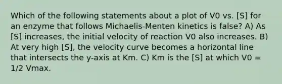 Which of the following statements about a plot of V0 vs. [S] for an enzyme that follows Michaelis-Menten kinetics is false? A) As [S] increases, the initial velocity of reaction V0 also increases. B) At very high [S], the velocity curve becomes a horizontal line that intersects the y-axis at Km. C) Km is the [S] at which V0 = 1/2 Vmax.