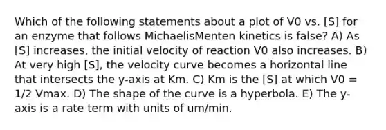 Which of the following statements about a plot of V0 vs. [S] for an enzyme that follows MichaelisMenten kinetics is false? A) As [S] increases, the initial velocity of reaction V0 also increases. B) At very high [S], the velocity curve becomes a horizontal line that intersects the y-axis at Km. C) Km is the [S] at which V0 = 1/2 Vmax. D) The shape of the curve is a hyperbola. E) The y-axis is a rate term with units of um/min.