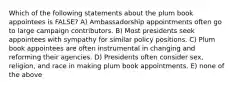 Which of the following statements about the plum book appointees is FALSE? A) Ambassadorship appointments often go to large campaign contributors. B) Most presidents seek appointees with sympathy for similar policy positions. C) Plum book appointees are often instrumental in changing and reforming their agencies. D) Presidents often consider sex, religion, and race in making plum book appointments. E) none of the above