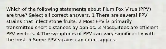 Which of the following statements about Plum Pox Virus (PPV) are true? Select all correct answers. 1 There are several PPV strains that infect stone fruits. 2 Most PPV is primarily transmitted short distances by aphids. 3 Mosquitoes are efficient PPV vectors. 4 The symptoms of PPV can vary significantly with the host. 5 Some PPV strains can infect apples.