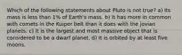 Which of the following statements about Pluto is not true? a) Its mass is less than 1% of Earth's mass. b) It has more in common with comets in the Kuiper belt than it does with the jovian planets. c) It is the largest and most massive object that is considered to be a dwarf planet. d) It is orbited by at least five moons.