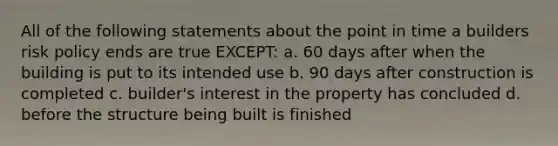 All of the following statements about the point in time a builders risk policy ends are true EXCEPT: a. 60 days after when the building is put to its intended use b. 90 days after construction is completed c. builder's interest in the property has concluded d. before the structure being built is finished