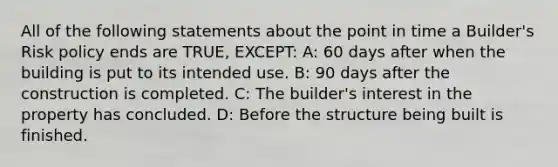 All of the following statements about the point in time a Builder's Risk policy ends are TRUE, EXCEPT: A: 60 days after when the building is put to its intended use. B: 90 days after the construction is completed. C: The builder's interest in the property has concluded. D: Before the structure being built is finished.