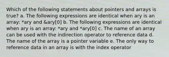 Which of the following statements about pointers and arrays is true? a. The following expressions are identical when ary is an array: *ary and &ary[0] b. The following expressions are identical when ary is an array: *ary and *ary[0] c. The name of an array can be used with the indirection operator to reference data d. The name of the array is a pointer variable e. The only way to reference data in an array is with the index operator