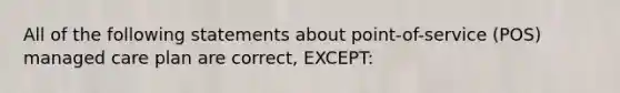 All of the following statements about point-of-service (POS) managed care plan are correct, EXCEPT: