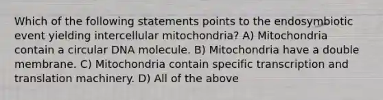 Which of the following statements points to the endosymbiotic event yielding intercellular mitochondria? A) Mitochondria contain a circular DNA molecule. B) Mitochondria have a double membrane. C) Mitochondria contain specific transcription and translation machinery. D) All of the above