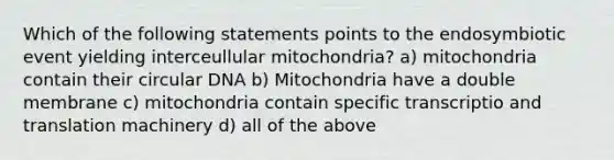 Which of the following statements points to the endosymbiotic event yielding interceullular mitochondria? a) mitochondria contain their circular DNA b) Mitochondria have a double membrane c) mitochondria contain specific transcriptio and translation machinery d) all of the above