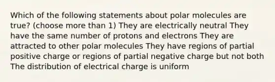 Which of the following statements about polar molecules are true? (choose more than 1) They are electrically neutral They have the same number of protons and electrons They are attracted to other polar molecules They have regions of partial positive charge or regions of partial negative charge but not both The distribution of electrical charge is uniform