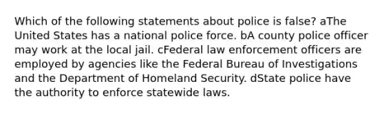 Which of the following statements about police is false? aThe United States has a national police force. bA county police officer may work at the local jail. cFederal law enforcement officers are employed by agencies like the Federal Bureau of Investigations and the Department of Homeland Security. dState police have the authority to enforce statewide laws.