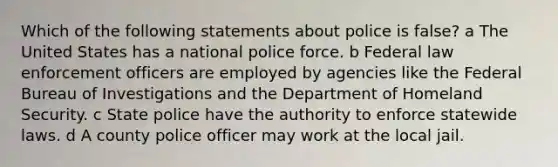 Which of the following statements about police is false? a The United States has a national police force. b Federal law enforcement officers are employed by agencies like the Federal Bureau of Investigations and the Department of Homeland Security. c State police have the authority to enforce statewide laws. d A county police officer may work at the local jail.