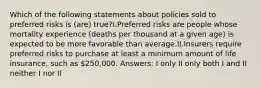 Which of the following statements about policies sold to preferred risks is (are) true?I.Preferred risks are people whose mortality experience (deaths per thousand at a given age) is expected to be more favorable than average.II.Insurers require preferred risks to purchase at least a minimum amount of life insurance, such as 250,000. Answers: I only II only both I and II neither I nor II