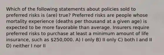 Which of the following statements about policies sold to preferred risks is (are) true? Preferred risks are people whose mortality experience (deaths per thousand at a given age) is expected to be more favorable than average. Insurers require preferred risks to purchase at least a minimum amount of life insurance, such as 250,000. A) I only B) II only C) both I and II D) neither I nor II