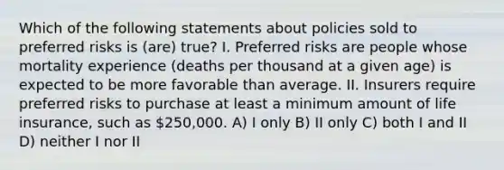 Which of the following statements about policies sold to preferred risks is (are) true? I. Preferred risks are people whose mortality experience (deaths per thousand at a given age) is expected to be more favorable than average. II. Insurers require preferred risks to purchase at least a minimum amount of life insurance, such as 250,000. A) I only B) II only C) both I and II D) neither I nor II