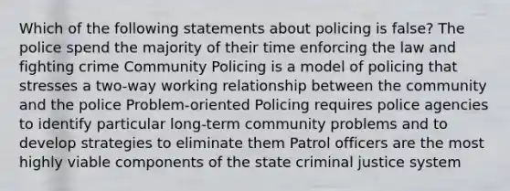 Which of the following statements about policing is false? The police spend the majority of their time enforcing the law and fighting crime Community Policing is a model of policing that stresses a two-way working relationship between the community and the police Problem-oriented Policing requires police agencies to identify particular long-term community problems and to develop strategies to eliminate them Patrol officers are the most highly viable components of the state criminal justice system