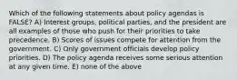 Which of the following statements about policy agendas is FALSE? A) Interest groups, political parties, and the president are all examples of those who push for their priorities to take precedence. B) Scores of issues compete for attention from the government. C) Only government officials develop policy priorities. D) The policy agenda receives some serious attention at any given time. E) none of the above