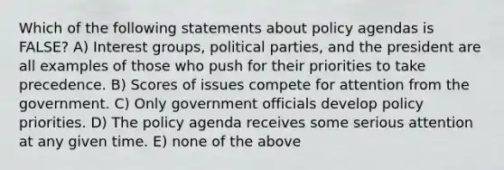 Which of the following statements about policy agendas is FALSE? A) Interest groups, political parties, and the president are all examples of those who push for their priorities to take precedence. B) Scores of issues compete for attention from the government. C) Only government officials develop policy priorities. D) The policy agenda receives some serious attention at any given time. E) none of the above