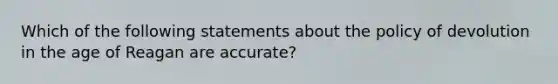 Which of the following statements about the policy of devolution in the age of Reagan are accurate?