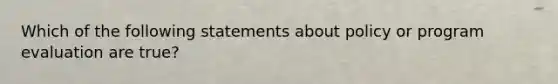 Which of the following statements about policy or program evaluation are true?