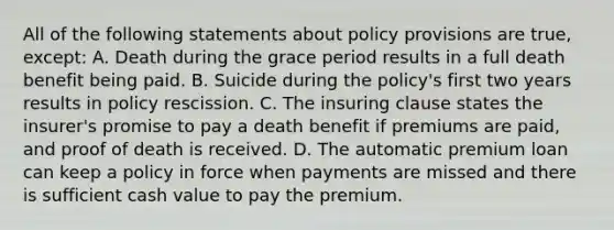 All of the following statements about policy provisions are true, except: A. Death during the grace period results in a full death benefit being paid. B. Suicide during the policy's first two years results in policy rescission. C. The insuring clause states the insurer's promise to pay a death benefit if premiums are paid, and proof of death is received. D. The automatic premium loan can keep a policy in force when payments are missed and there is sufficient cash value to pay the premium.