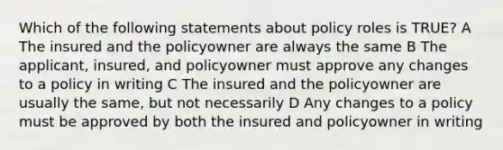 Which of the following statements about policy roles is TRUE? A The insured and the policyowner are always the same B The applicant, insured, and policyowner must approve any changes to a policy in writing C The insured and the policyowner are usually the same, but not necessarily D Any changes to a policy must be approved by both the insured and policyowner in writing