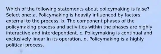 Which of the following statements about policymaking is false? Select one: a. Policymaking is heavily influenced by factors external to the process. b. The component phases of the policymaking process and activities within the phases are highly interactive and interdependent. c. Policymaking is continual and exclusively linear in its operation. d. Policymaking is a highly political process.