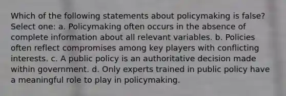 Which of the following statements about policymaking is false? Select one: a. Policymaking often occurs in the absence of complete information about all relevant variables. b. Policies often reflect compromises among key players with conflicting interests. c. A public policy is an authoritative decision made within government. d. Only experts trained in public policy have a meaningful role to play in policymaking.