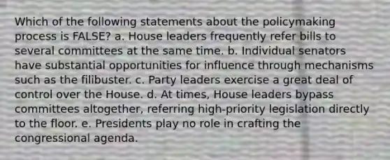 Which of the following statements about the policymaking process is FALSE? a. House leaders frequently refer bills to several committees at the same time. b. Individual senators have substantial opportunities for influence through mechanisms such as the filibuster. c. Party leaders exercise a great deal of control over the House. d. At times, House leaders bypass committees altogether, referring high-priority legislation directly to the floor. e. Presidents play no role in crafting the congressional agenda.