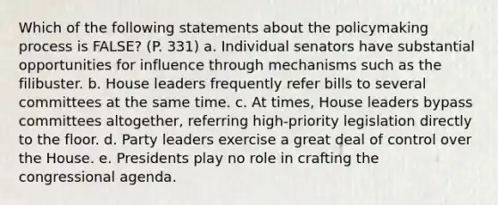 Which of the following statements about the policymaking process is FALSE? (P. 331) a. Individual senators have substantial opportunities for influence through mechanisms such as the filibuster. b. House leaders frequently refer bills to several committees at the same time. c. At times, House leaders bypass committees altogether, referring high-priority legislation directly to the floor. d. Party leaders exercise a great deal of control over the House. e. Presidents play no role in crafting the congressional agenda.