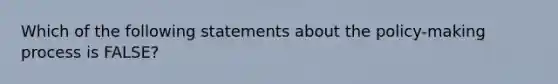 Which of the following statements about the policy-making process is FALSE?