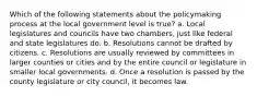 Which of the following statements about the policymaking process at the local government level is true? a. Local legislatures and councils have two chambers, just like federal and state legislatures do. b. Resolutions cannot be drafted by citizens. c. Resolutions are usually reviewed by committees in larger counties or cities and by the entire council or legislature in smaller local governments. d. Once a resolution is passed by the county legislature or city council, it becomes law.